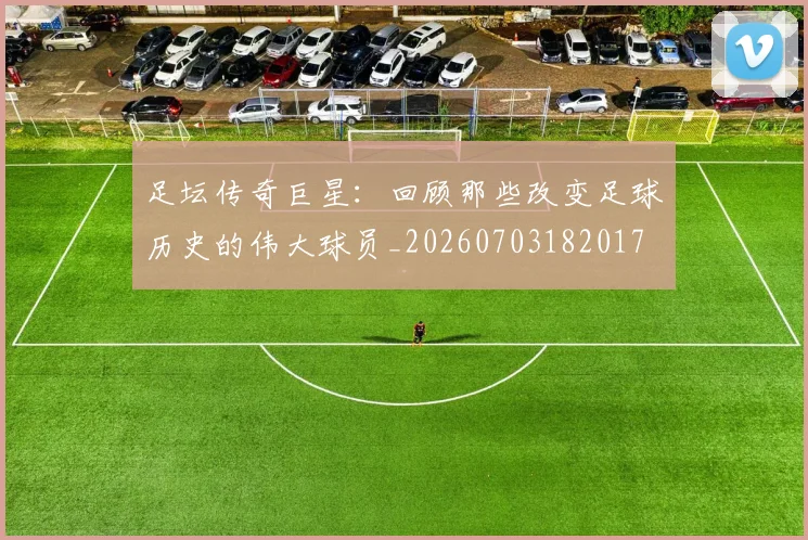 足坛传奇巨星：回顾那些改变足球历史的伟大球员_20260703182017