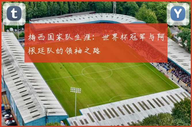 梅西国家队生涯：世界杯冠军与阿根廷队的领袖之路