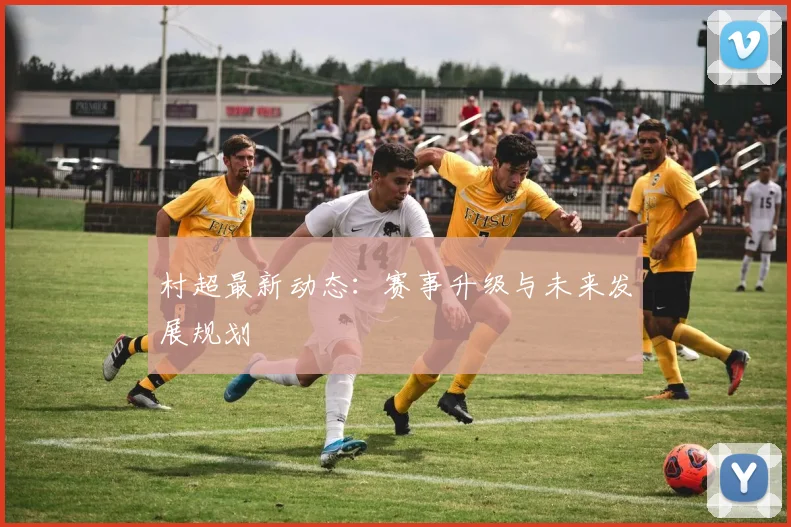 村超最新动态：赛事升级与未来发展规划