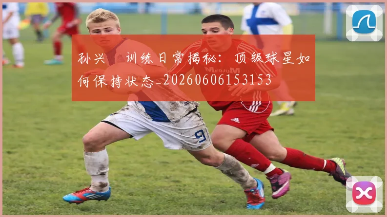 孙兴慜训练日常揭秘：顶级球星如何保持状态_20260606153153