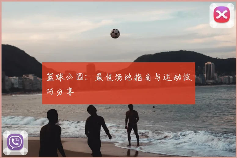 篮球公园：最佳场地指南与运动技巧分享