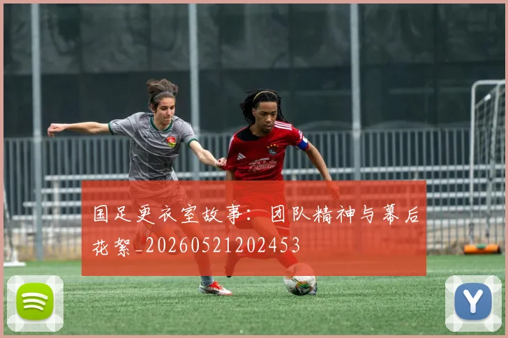 国足更衣室故事：团队精神与幕后花絮_20260521202453