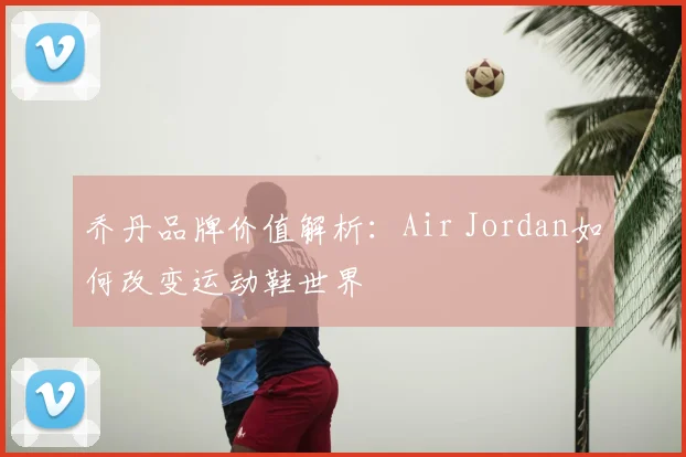 乔丹品牌价值解析：Air Jordan如何改变运动鞋世界