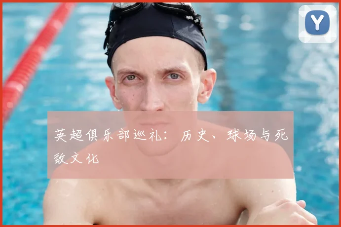 英超俱乐部巡礼：历史、球场与死敌文化
