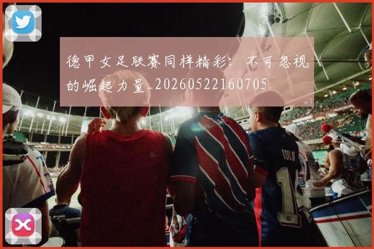 德甲女足联赛同样精彩：不可忽视的崛起力量_20260522160705