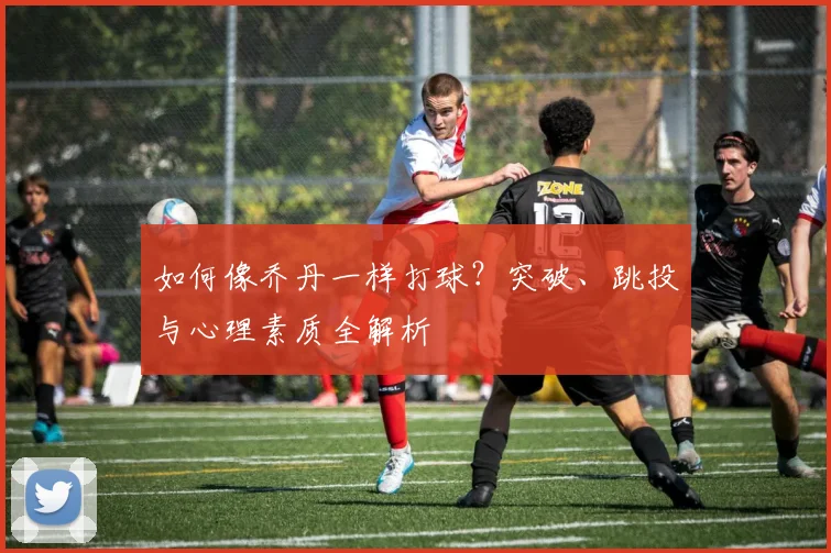 如何像乔丹一样打球？突破、跳投与心理素质全解析