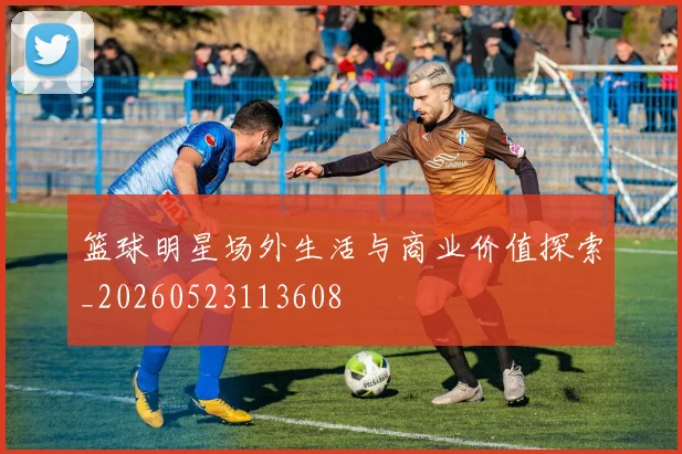 篮球明星场外生活与商业价值探索_20260523113608