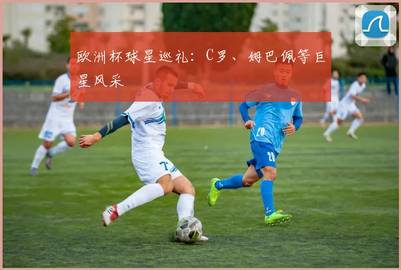 欧洲杯球星巡礼：C罗、姆巴佩等巨星风采