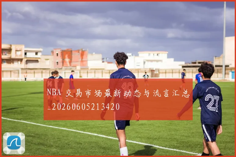 NBA 交易市场最新动态与流言汇总_20260605213420