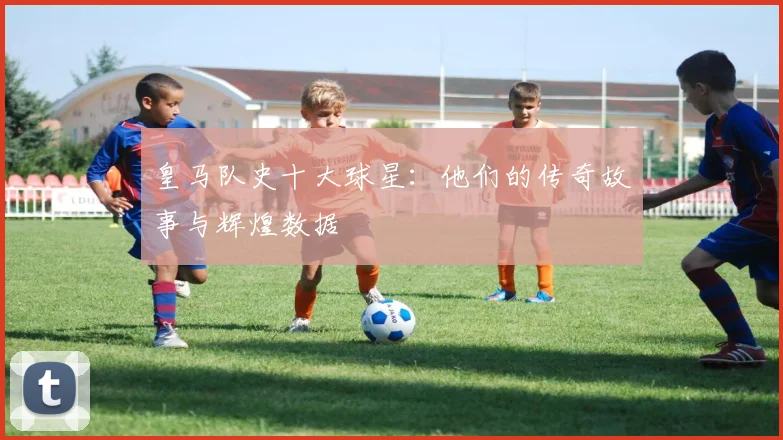 皇马队史十大球星：他们的传奇故事与辉煌数据