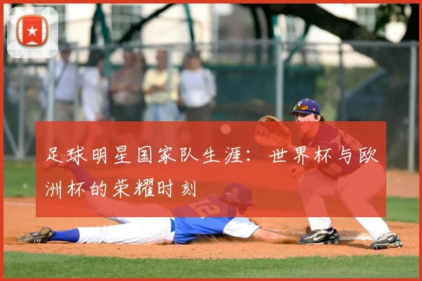 足球明星国家队生涯：世界杯与欧洲杯的荣耀时刻
