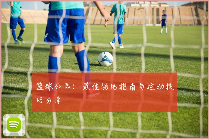 篮球公园：最佳场地指南与运动技巧分享