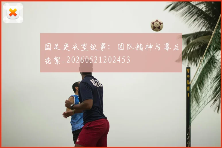 国足更衣室故事：团队精神与幕后花絮_20260521202453