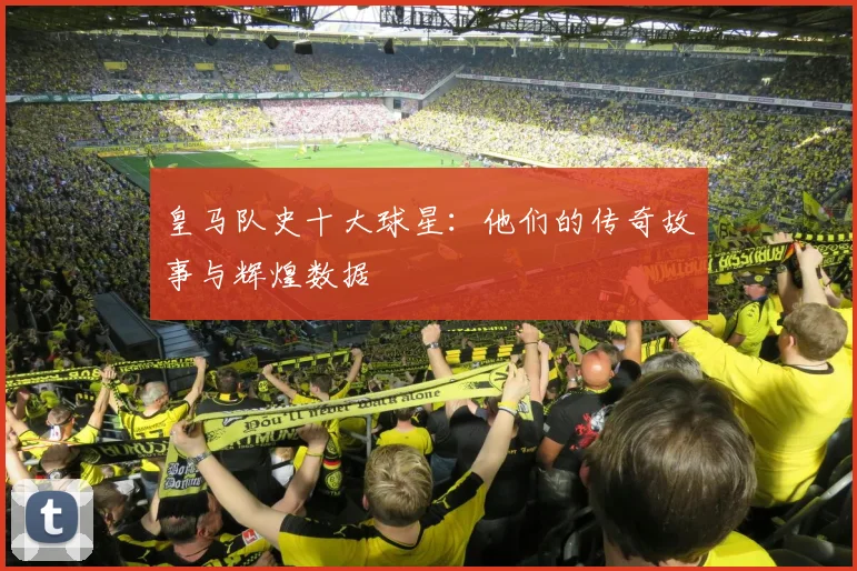 皇马队史十大球星：他们的传奇故事与辉煌数据