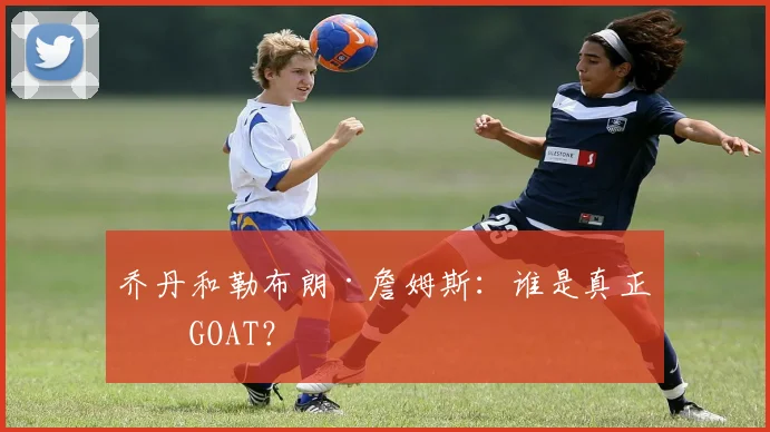 乔丹和勒布朗·詹姆斯:谁是真正的GOAT?