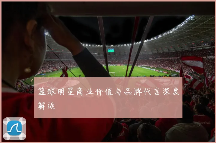 篮球明星商业价值与品牌代言深度解读