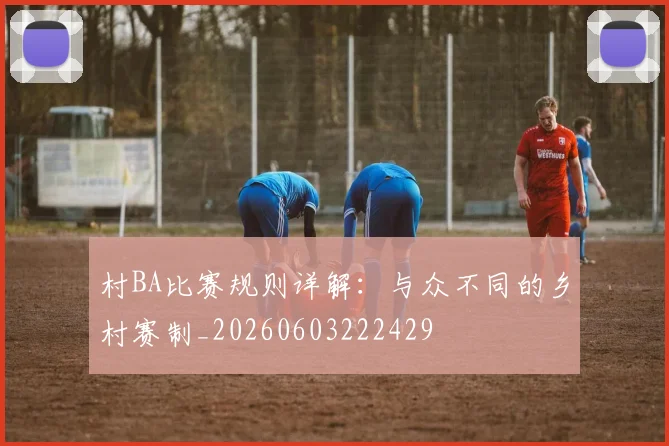 村BA比赛规则详解：与众不同的乡村赛制_20260603222429