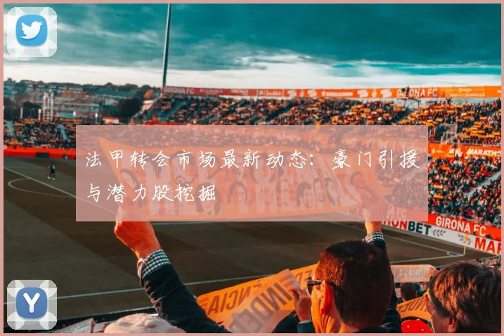法甲转会市场最新动态：豪门引援与潜力股挖掘