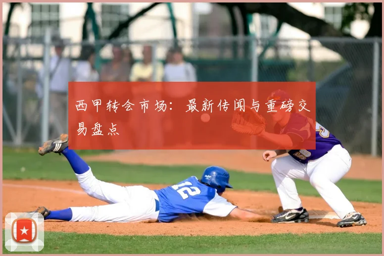 西甲转会市场：最新传闻与重磅交易盘点