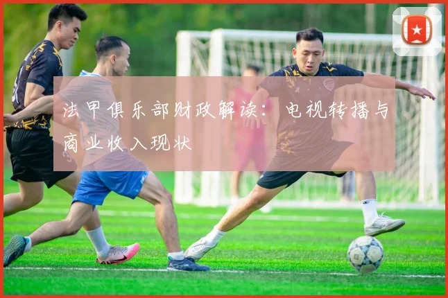 法甲俱乐部财政解读：电视转播与商业收入现状